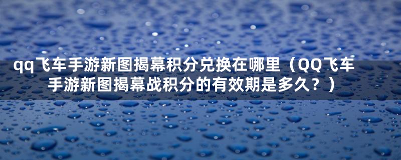 qq飞车手游新图揭幕积分兑换在哪里（QQ飞车手游新图揭幕战积分的有效期是多久？）