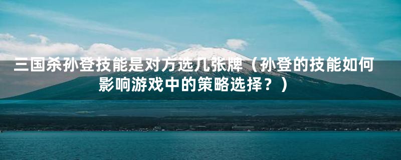 三国杀孙登技能是对方选几张牌（孙登的技能如何影响游戏中的策略选择？）