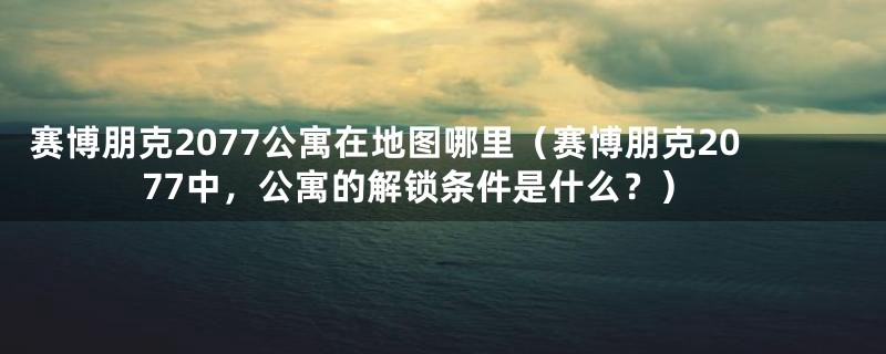 赛博朋克2077公寓在地图哪里（赛博朋克2077中，公寓的解锁条件是什么？）