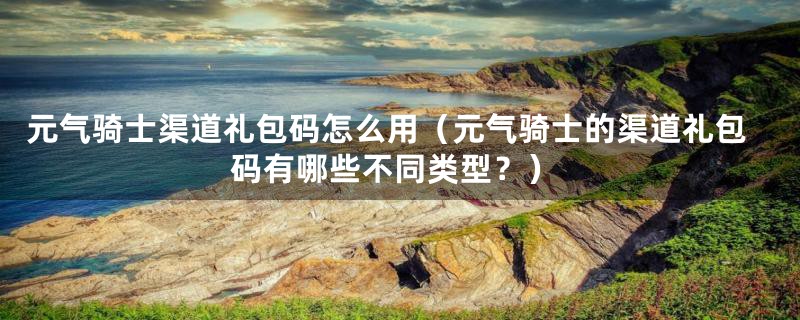 元气骑士渠道礼包码怎么用（元气骑士的渠道礼包码有哪些不同类型？）