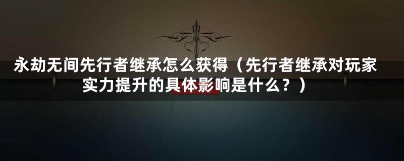 永劫无间先行者继承怎么获得（先行者继承对玩家实力提升的具体影响是什么？）