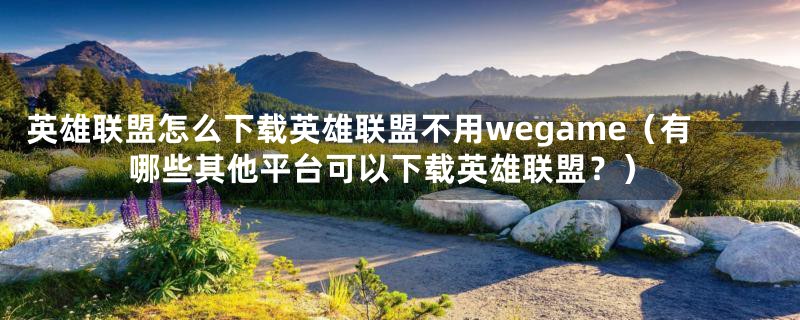 英雄联盟怎么下载英雄联盟不用wegame（有哪些其他平台可以下载英雄联盟？）