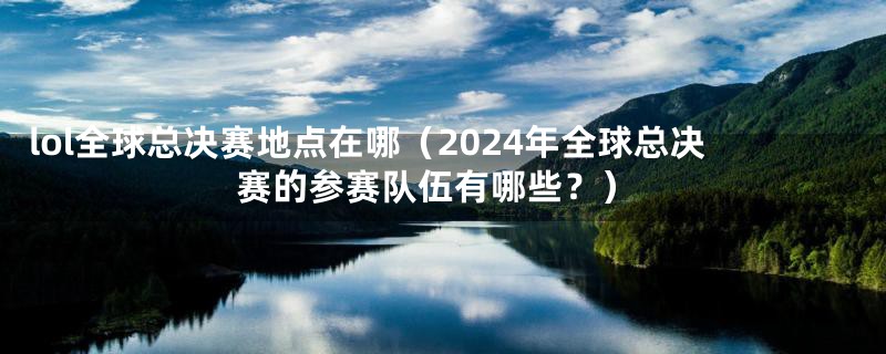 lol全球总决赛地点在哪（2024年全球总决赛的参赛队伍有哪些？）