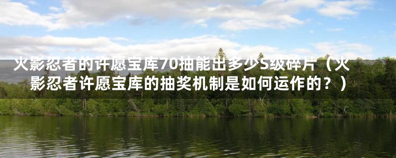 火影忍者的许愿宝库70抽能出多少S级碎片（火影忍者许愿宝库的抽奖机制是如何运作的？）