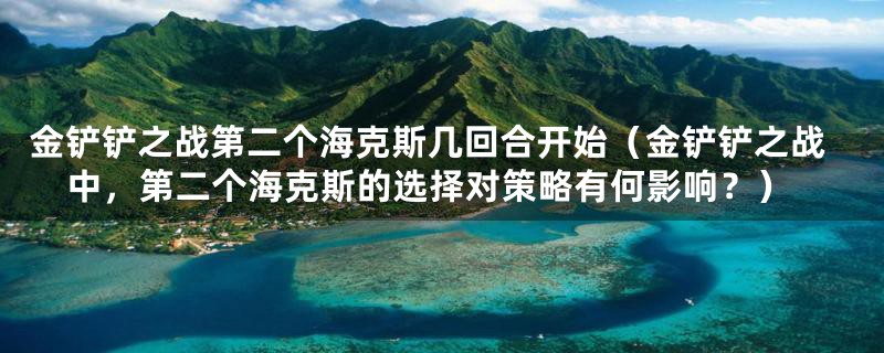 金铲铲之战第二个海克斯几回合开始（金铲铲之战中，第二个海克斯的选择对策略有何影响？）