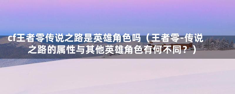 cf王者零传说之路是英雄角色吗（王者零-传说之路的属性与其他英雄角色有何不同？）