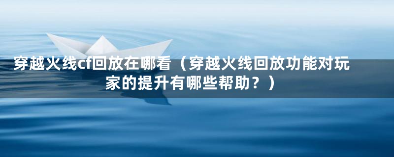 穿越火线cf回放在哪看（穿越火线回放功能对玩家的提升有哪些帮助？）