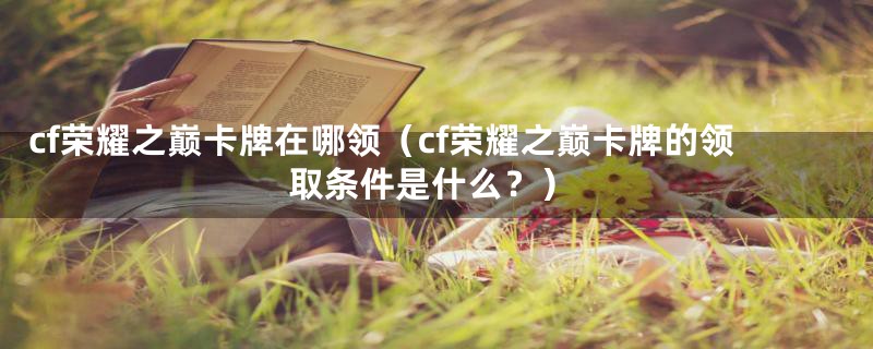 cf荣耀之巅卡牌在哪领（cf荣耀之巅卡牌的领取条件是什么？）