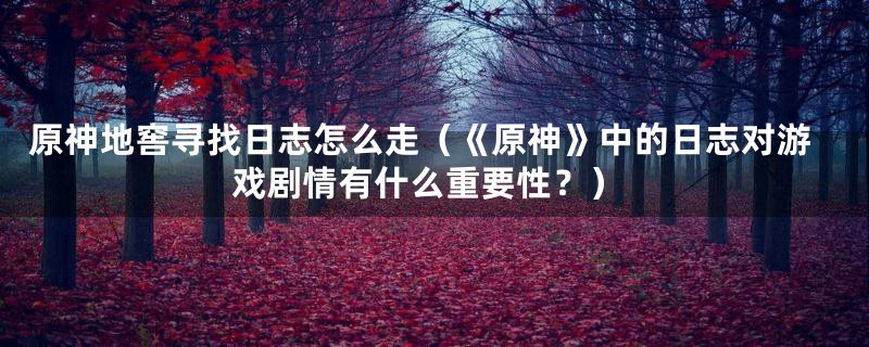 原神地窖寻找日志怎么走（《原神》中的日志对游戏剧情有什么重要性？）