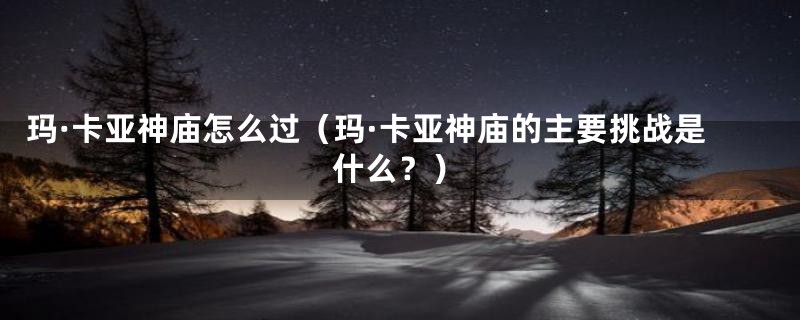 玛·卡亚神庙怎么过（玛·卡亚神庙的主要挑战是什么？）