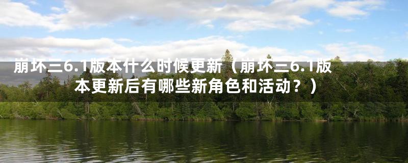 崩坏三6.1版本什么时候更新（崩坏三6.1版本更新后有哪些新角色和活动？）