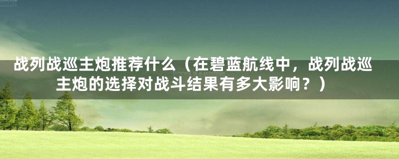 战列战巡主炮推荐什么（在碧蓝航线中，战列战巡主炮的选择对战斗结果有多大影响？）