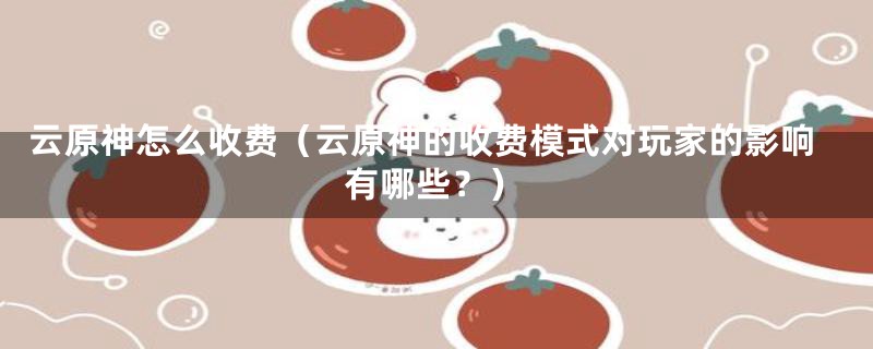 云原神怎么收费（云原神的收费模式对玩家的影响有哪些？）