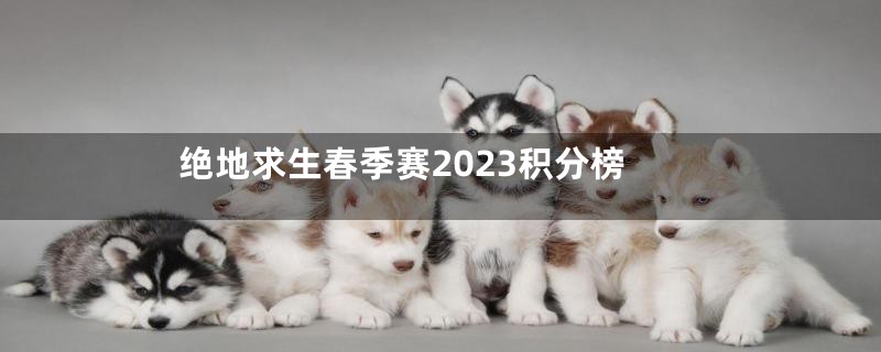 绝地求生春季赛2023积分榜