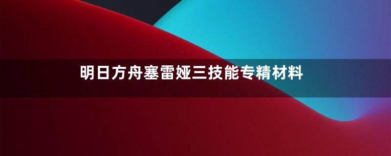 明日方舟塞雷娅三技能专精材料