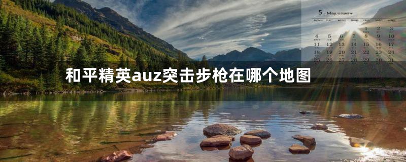 和平精英auz突击步枪在哪个地图