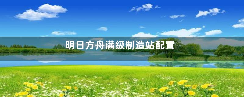明日方舟满级制造站配置