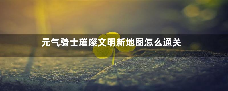 元气骑士璀璨文明新地图怎么通关
