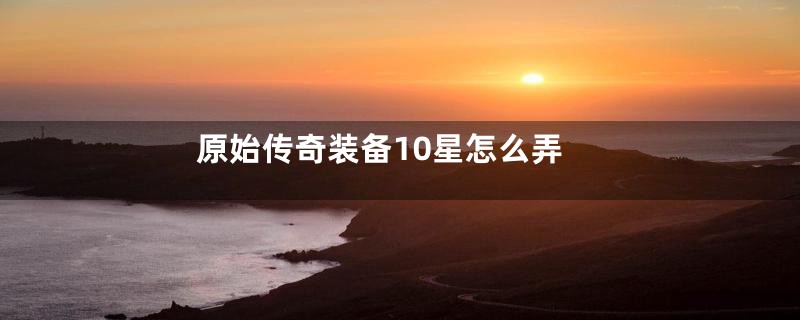 原始传奇装备10星怎么弄