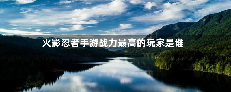 火影忍者手游战力最高的玩家是谁