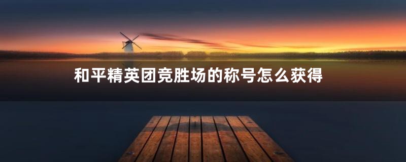 和平精英团竞胜场的称号怎么获得