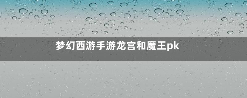 梦幻西游手游龙宫和魔王pk