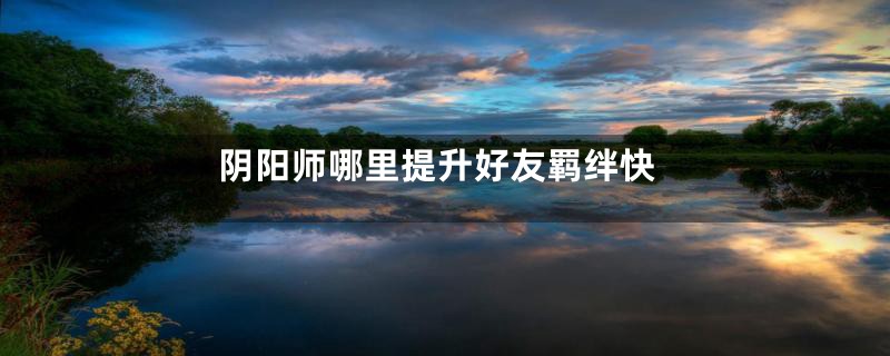 阴阳师哪里提升好友羁绊快