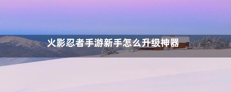 火影忍者手游新手怎么升级神器