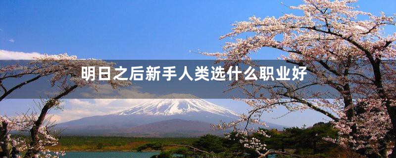 明日之后新手人类选什么职业好