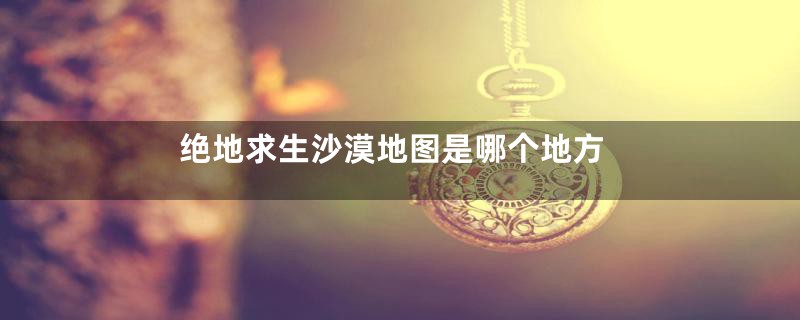 绝地求生沙漠地图是哪个地方